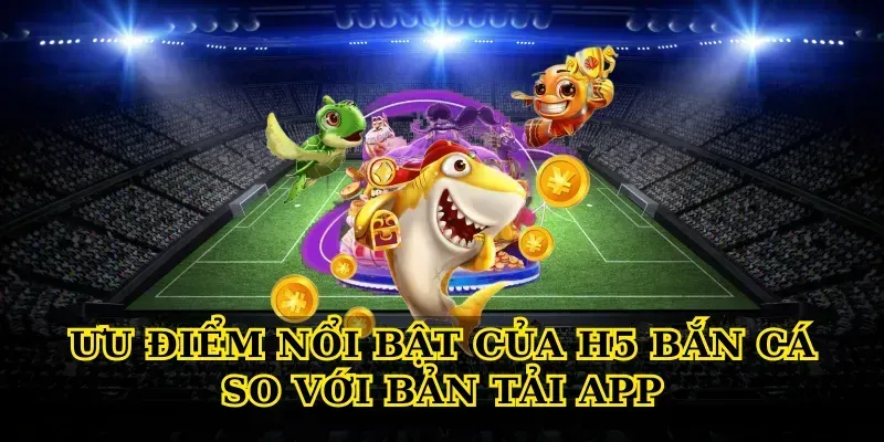 Ưu điểm nổi bật của H5 bắn cá so với bản tải app
